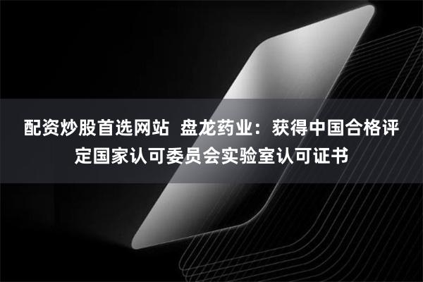 配资炒股首选网站  盘龙药业：获得中国合格评定国家认可委员会实验室认可证书