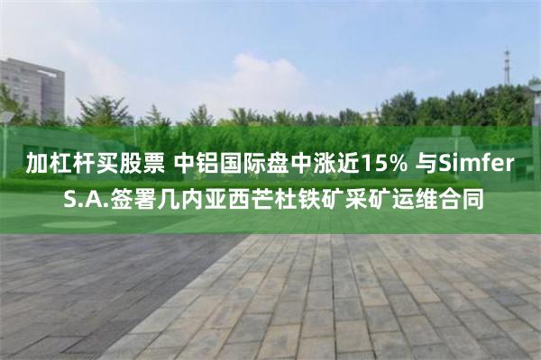 加杠杆买股票 中铝国际盘中涨近15% 与Simfer S.A.签署几内亚西芒杜铁矿采矿运维合同