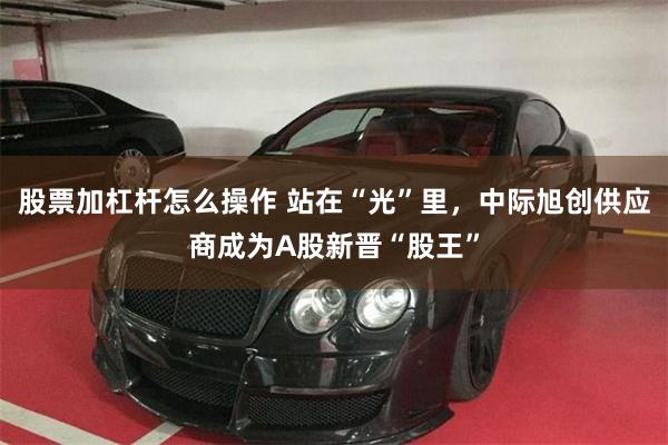 股票加杠杆怎么操作 站在“光”里，中际旭创供应商成为A股新晋“股王”