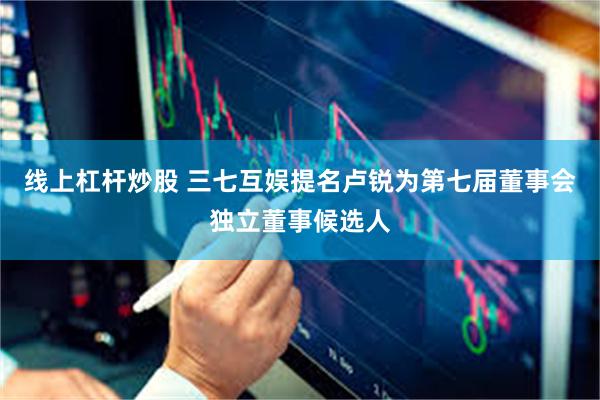 线上杠杆炒股 三七互娱提名卢锐为第七届董事会独立董事候选人