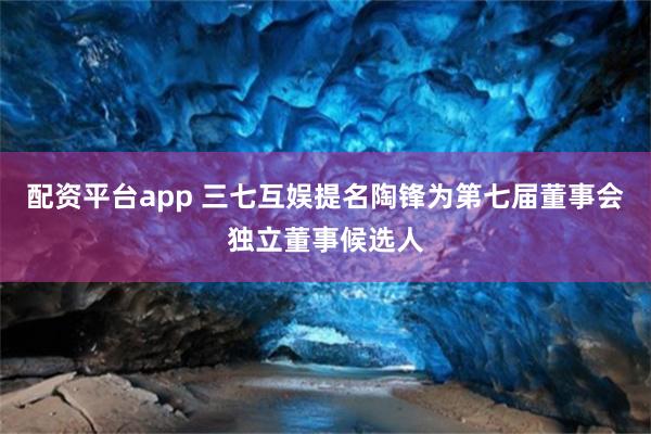 配资平台app 三七互娱提名陶锋为第七届董事会独立董事候选人