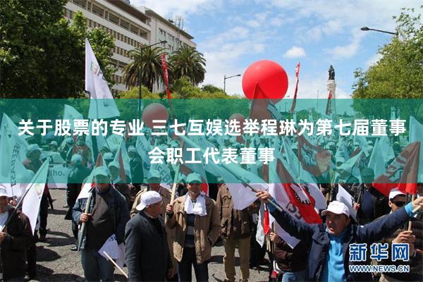 关于股票的专业 三七互娱选举程琳为第七届董事会职工代表董事
