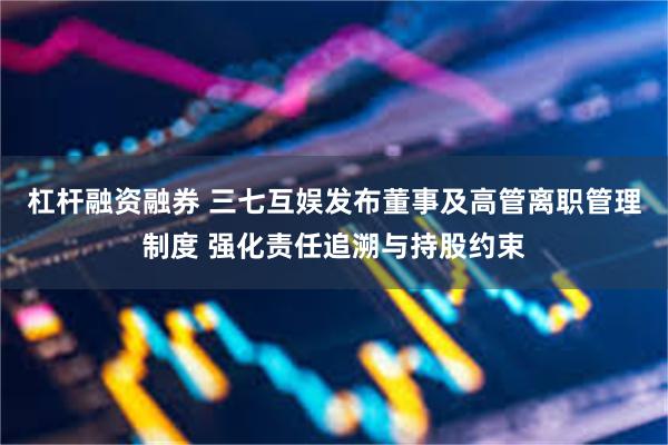 杠杆融资融券 三七互娱发布董事及高管离职管理制度 强化责任追溯与持股约束