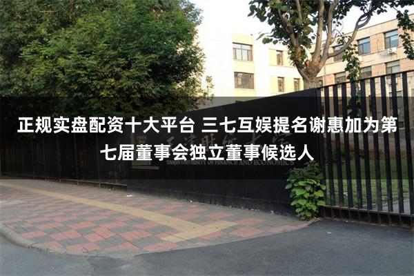 正规实盘配资十大平台 三七互娱提名谢惠加为第七届董事会独立董事候选人