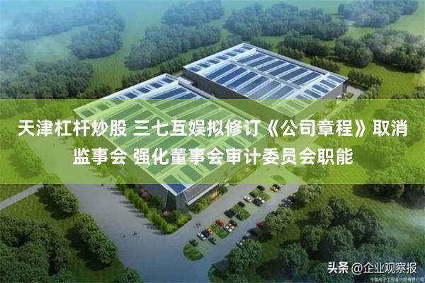 天津杠杆炒股 三七互娱拟修订《公司章程》取消监事会 强化董事会审计委员会职能