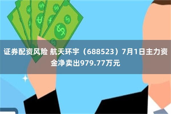 证券配资风险 航天环宇（688523）7月1日主力资金净卖出979.77万元