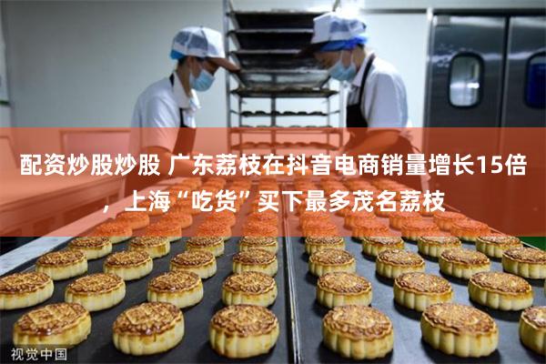 配资炒股炒股 广东荔枝在抖音电商销量增长15倍，上海“吃货”买下最多茂名荔枝
