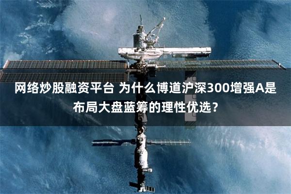 网络炒股融资平台 为什么博道沪深300增强A是布局大盘蓝筹的理性优选？