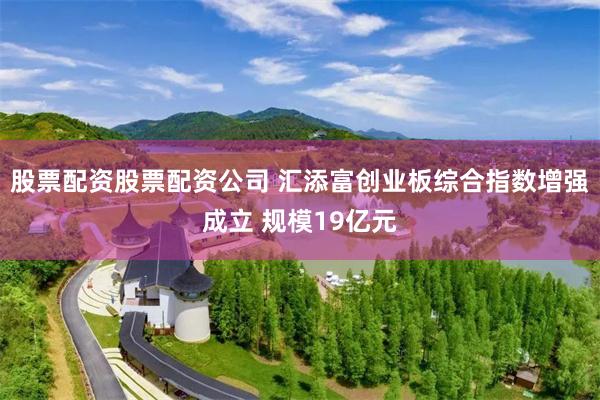 股票配资股票配资公司 汇添富创业板综合指数增强成立 规模19亿元