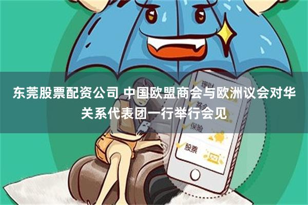 东莞股票配资公司 中国欧盟商会与欧洲议会对华关系代表团一行举行会见