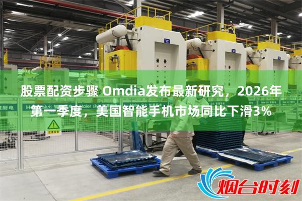 股票配资步骤 Omdia发布最新研究，2026年第一季度，美国智能手机市场同比下滑3%