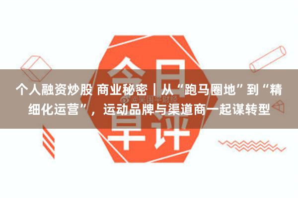 个人融资炒股 商业秘密｜从“跑马圈地”到“精细化运营”，运动品牌与渠道商一起谋转型