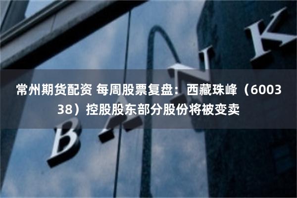 常州期货配资 每周股票复盘：西藏珠峰（600338）控股股东部分股份将被变卖