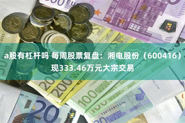 a股有杠杆吗 每周股票复盘：湘电股份（600416）现333.46万元大宗交易