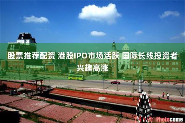 股票推荐配资 港股IPO市场活跃 国际长线投资者兴趣高涨