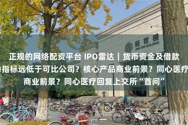 正规的网络配资平台 IPO雷达|货币资金及借款“双多”?偿债能力指标远低于可比公司?核心产品商业前景?同心医疗回复上交所“首问”