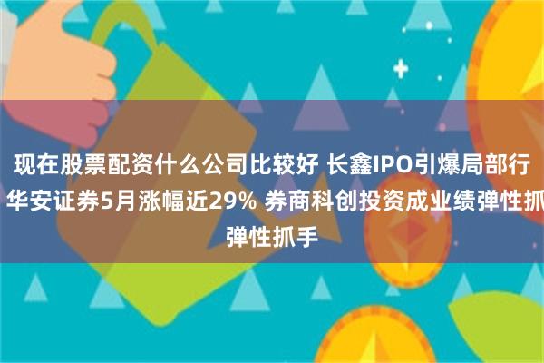 现在股票配资什么公司比较好 长鑫IPO引爆局部行情 华安证券5月涨幅近29% 券商科创投资成业绩弹性抓手