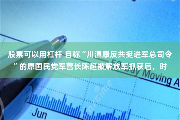股票可以用杠杆 自称“川滇康反共挺进军总司令”的原国民党军营长陈超被解放军抓获后，时