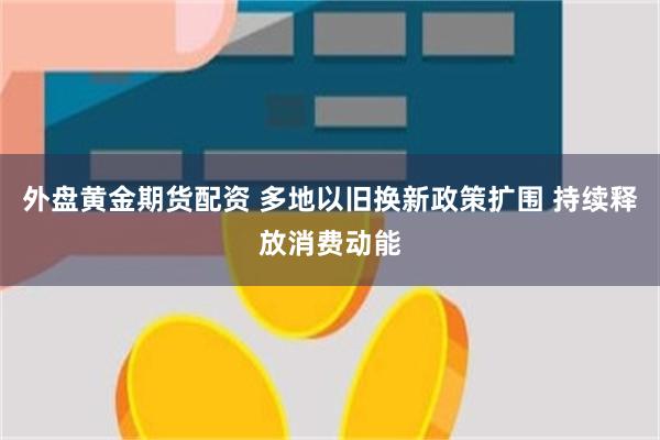 外盘黄金期货配资 多地以旧换新政策扩围 持续释放消费动能