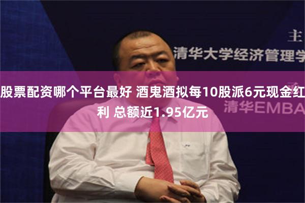 股票配资哪个平台最好 酒鬼酒拟每10股派6元现金红利 总额近1.95亿元