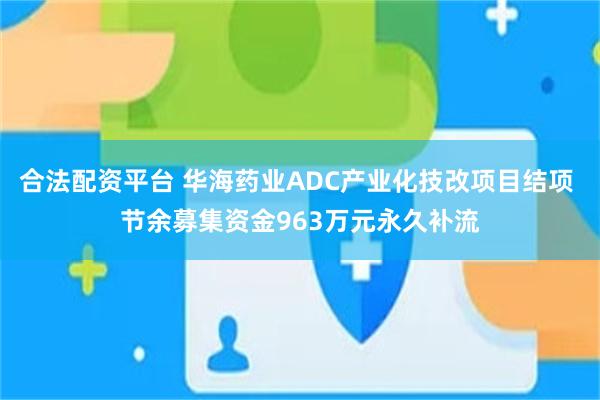 合法配资平台 华海药业ADC产业化技改项目结项 节余募集资金963万元永久补流