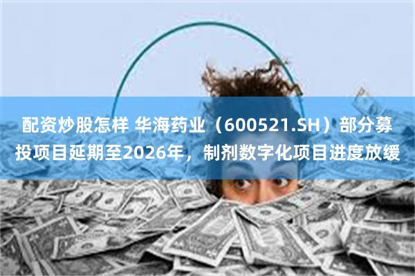 配资炒股怎样 华海药业（600521.SH）部分募投项目延期至2026年，制剂数字化项目进度放缓
