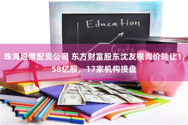 珠海股票配资公司 东方财富股东沈友根询价转让1.58亿股，17家机构接盘