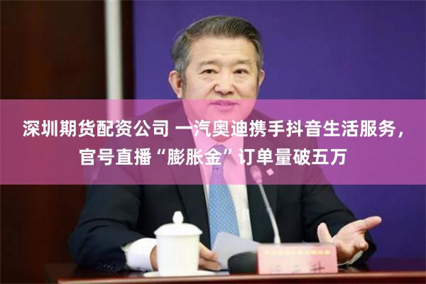 深圳期货配资公司 一汽奥迪携手抖音生活服务，官号直播“膨胀金”订单量破五万