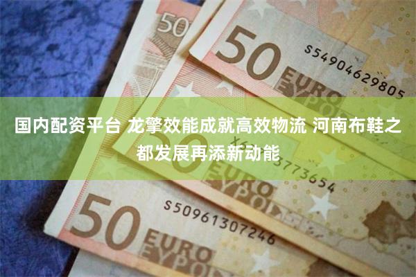 国内配资平台 龙擎效能成就高效物流 河南布鞋之都发展再添新动能