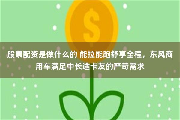 股票配资是做什么的 能拉能跑舒享全程，东风商用车满足中长途卡友的严苛需求