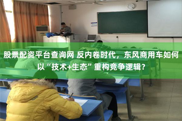 股票配资平台查询网 反内卷时代，东风商用车如何以“技术+生态”重构竞争逻辑？