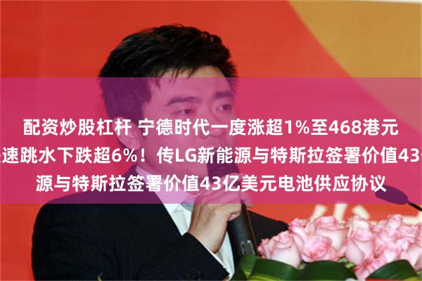 配资炒股杠杆 宁德时代一度涨超1%至468港元，再创新高；随后快速跳水下跌超6%！传LG新能源与特斯拉签署价值43亿美元电池供应协议