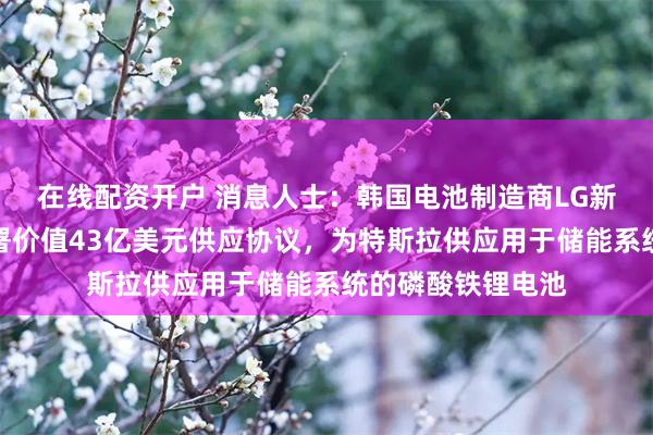 在线配资开户 消息人士：韩国电池制造商LG新能源与特斯拉签署价值43亿美元供应协议，为特斯拉供应用于储能系统的磷酸铁锂电池
