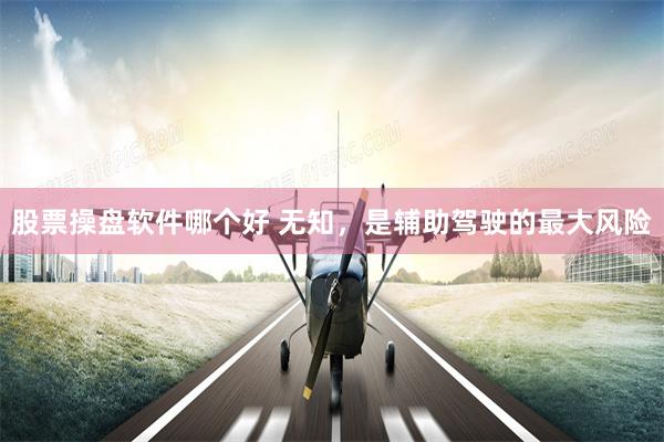 股票操盘软件哪个好 无知，是辅助驾驶的最大风险