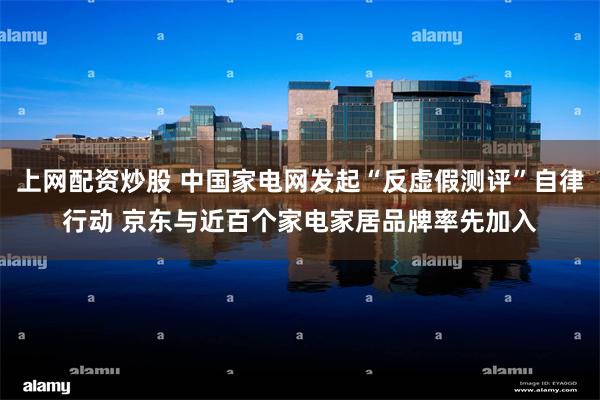 上网配资炒股 中国家电网发起“反虚假测评”自律行动 京东与近百个家电家居品牌率先加入