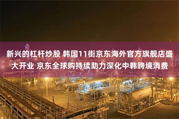 新兴的杠杆炒股 韩国11街京东海外官方旗舰店盛大开业 京东全球购持续助力深化中韩跨境消费
