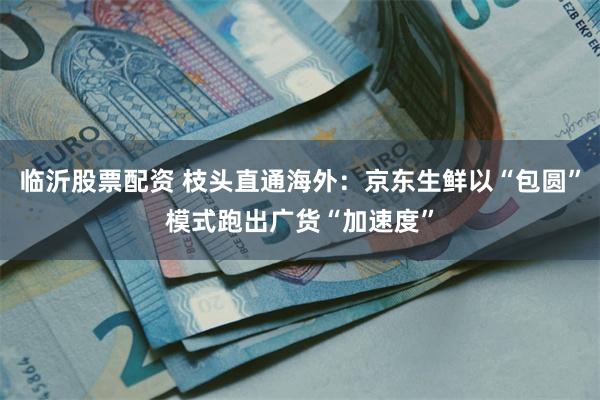 临沂股票配资 枝头直通海外：京东生鲜以“包圆”模式跑出广货“加速度”