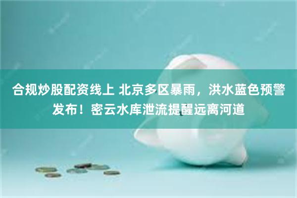合规炒股配资线上 北京多区暴雨,洪水蓝色预警发布!密云水库泄流提醒远离河道