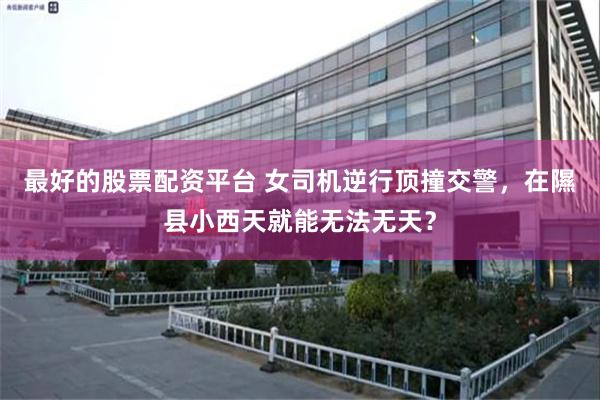最好的股票配资平台 女司机逆行顶撞交警，在隰县小西天就能无法无天？
