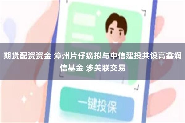 期货配资资金 漳州片仔癀拟与中信建投共设高鑫润信基金 涉关联交易