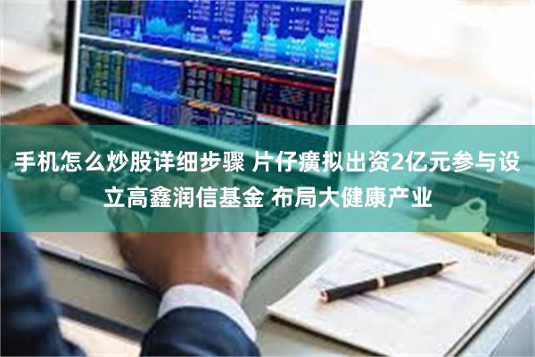 手机怎么炒股详细步骤 片仔癀拟出资2亿元参与设立高鑫润信基金 布局大健康产业