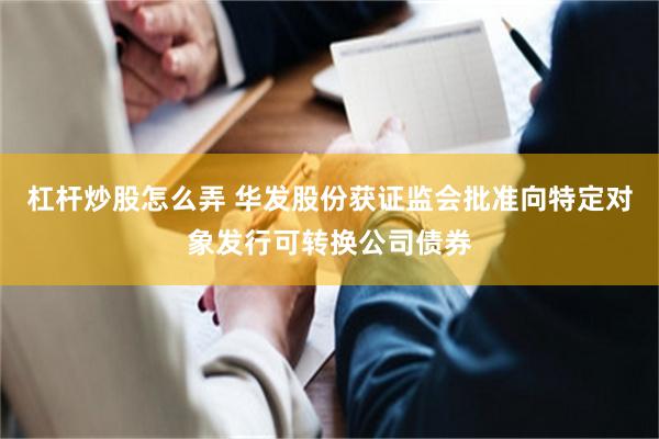 杠杆炒股怎么弄 华发股份获证监会批准向特定对象发行可转换公司债券