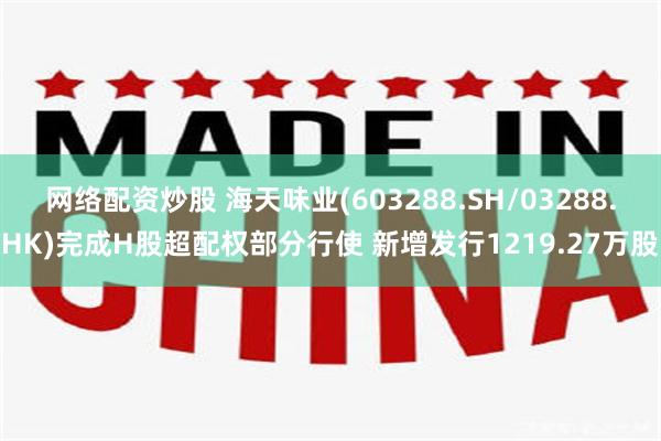 网络配资炒股 海天味业(603288.SH/03288.HK)完成H股超配权部分行使 新增发行1219.27万股