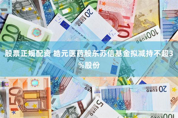 股票正规配资 皓元医药股东苏信基金拟减持不超3%股份