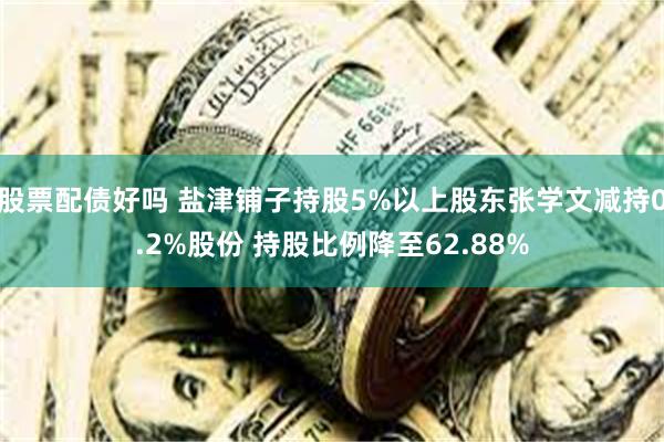 股票配债好吗 盐津铺子持股5%以上股东张学文减持0.2%股份 持股比例降至62.88%