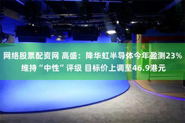 网络股票配资网 高盛：降华虹半导体今年盈测23% 维持“中性”评级 目标价上调至46.9港元