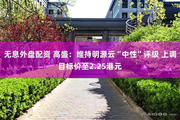 无息外盘配资 高盛：维持明源云“中性”评级 上调目标价至2.25港元