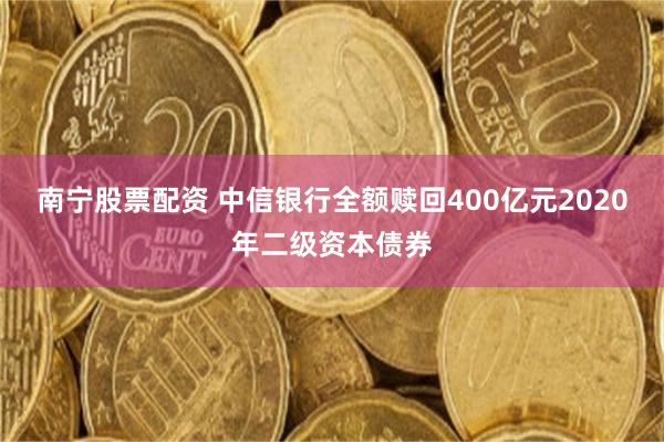 南宁股票配资 中信银行全额赎回400亿元2020年二级资本债券