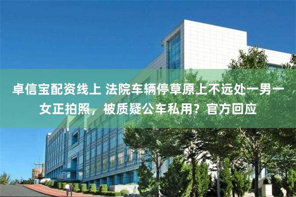 卓信宝配资线上 法院车辆停草原上不远处一男一女正拍照，被质疑公车私用？官方回应