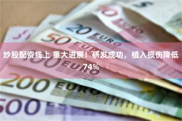 炒股配资线上 重大进展！研发成功，植入损伤降低74%